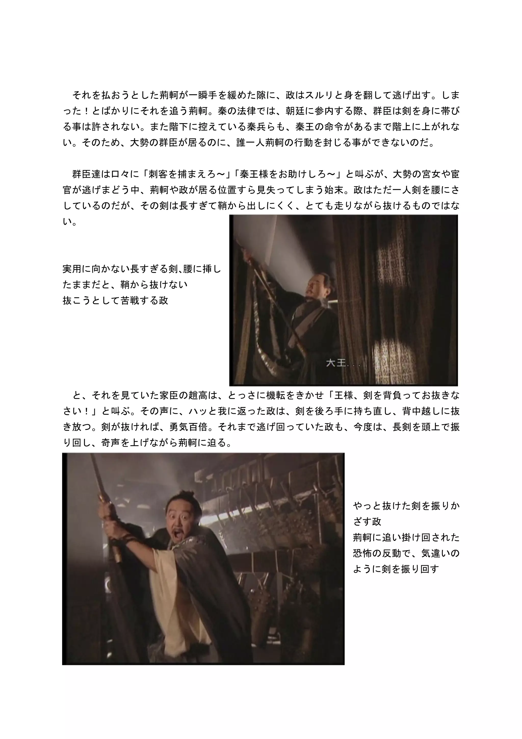 それを払おうとした荊軻が一瞬手を緩めた隙に、政はスルリと身を翻して逃げ出す。しま
った！とばかりにそれを追う荊軻。秦の法律では、朝廷に参内する際、群臣は剣を身に帯び
る事は許されない。また階下に控えている秦兵らも、秦王の命令があるまで階上に上がれな
い。そのため、大勢の群臣が居るのに、誰一人荊軻の行動を封じる事ができないのだ。


 群臣達は口々に「刺客を捕まえろ～」
                 「秦王様をお助けしろ～」と叫ぶが、大勢の宮女や宦
官が逃げまどう中、荊軻や政が居る位置すら見失ってしまう始末。政はただ一人剣を腰にさ
しているのだが、その剣は長すぎて鞘から出しにくく、とても走りながら抜けるものではな
い。



実用に向かない長すぎる剣、腰に挿し
たままだと、鞘から抜けない
抜こうとして苦戦する政




 と、それを見ていた家臣の趙高は、とっさに機転をきかせ「王様、剣を背負ってお抜きな
さい！」と叫ぶ。その声に、ハッと我に返った政は、剣を後ろ手に持ち直し、背中越しに抜
き放つ。剣が抜ければ、勇気百倍。それまで逃げ回っていた政も、今度は、長剣を頭上で振
り回し、奇声を上げながら荊軻に迫る。




                              やっと抜けた剣を振りか
                              ざす政
                              荊軻に追い掛け回された
                              恐怖の反動で、気違いの
                              ように剣を振り回す
 