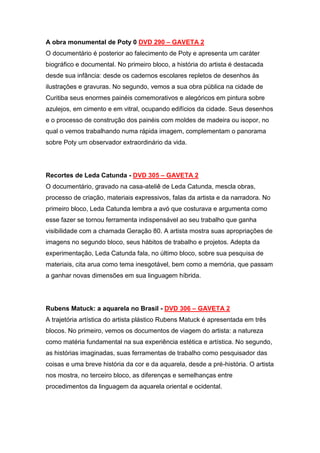 A obra monumental de Poty 0 DVD 290 – GAVETA 2
O documentário é posterior ao falecimento de Poty e apresenta um caráter
biográfico e documental. No primeiro bloco, a história do artista é destacada
desde sua infância: desde os cadernos escolares repletos de desenhos às
ilustrações e gravuras. No segundo, vemos a sua obra pública na cidade de
Curitiba seus enormes painéis comemorativos e alegóricos em pintura sobre
azulejos, em cimento e em vitral, ocupando edifícios da cidade. Seus desenhos
e o processo de construção dos painéis com moldes de madeira ou isopor, no
qual o vemos trabalhando numa rápida imagem, complementam o panorama
sobre Poty um observador extraordinário da vida.




Recortes de Leda Catunda - DVD 305 – GAVETA 2
O documentário, gravado na casa-ateliê de Leda Catunda, mescla obras,
processo de criação, materiais expressivos, falas da artista e da narradora. No
primeiro bloco, Leda Catunda lembra a avó que costurava e argumenta como
esse fazer se tornou ferramenta indispensável ao seu trabalho que ganha
visibilidade com a chamada Geração 80. A artista mostra suas apropriações de
imagens no segundo bloco, seus hábitos de trabalho e projetos. Adepta da
experimentação, Leda Catunda fala, no último bloco, sobre sua pesquisa de
materiais, cita arua como tema inesgotável, bem como a memória, que passam
a ganhar novas dimensões em sua linguagem híbrida.




Rubens Matuck: a aquarela no Brasil - DVD 306 – GAVETA 2
A trajetória artística do artista plástico Rubens Matuck é apresentada em três
blocos. No primeiro, vemos os documentos de viagem do artista: a natureza
como matéria fundamental na sua experiência estética e artística. No segundo,
as histórias imaginadas, suas ferramentas de trabalho como pesquisador das
coisas e uma breve história da cor e da aquarela, desde a pré-história. O artista
nos mostra, no terceiro bloco, as diferenças e semelhanças entre
procedimentos da linguagem da aquarela oriental e ocidental.
 