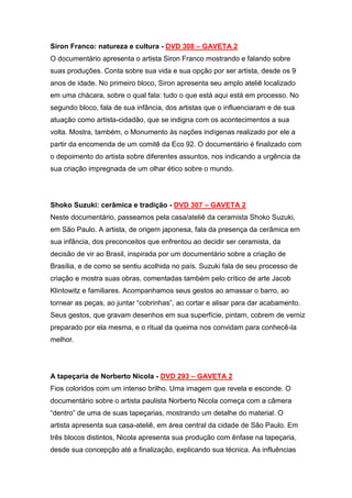 Siron Franco: natureza e cultura - DVD 308 – GAVETA 2
O documentário apresenta o artista Siron Franco mostrando e falando sobre
suas produções. Conta sobre sua vida e sua opção por ser artista, desde os 9
anos de idade. No primeiro bloco, Siron apresenta seu amplo ateliê localizado
em uma chácara, sobre o qual fala: tudo o que está aqui está em processo. No
segundo bloco, fala de sua infância, dos artistas que o influenciaram e de sua
atuação como artista-cidadão, que se indigna com os acontecimentos a sua
volta. Mostra, também, o Monumento às nações indígenas realizado por ele a
partir da encomenda de um comitê da Eco 92. O documentário é finalizado com
o depoimento do artista sobre diferentes assuntos, nos indicando a urgência da
sua criação impregnada de um olhar ético sobre o mundo.




Shoko Suzuki: cerâmica e tradição - DVD 307 – GAVETA 2
Neste documentário, passeamos pela casa/ateliê da ceramista Shoko Suzuki,
em São Paulo. A artista, de origem japonesa, fala da presença da cerâmica em
sua infância, dos preconceitos que enfrentou ao decidir ser ceramista, da
decisão de vir ao Brasil, inspirada por um documentário sobre a criação de
Brasília, e de como se sentiu acolhida no país. Suzuki fala de seu processo de
criação e mostra suas obras, comentadas também pelo crítico de arte Jacob
Klintowitz e familiares. Acompanhamos seus gestos ao amassar o barro, ao
tornear as peças, ao juntar “cobrinhas”, ao cortar e alisar para dar acabamento.
Seus gestos, que gravam desenhos em sua superfície, pintam, cobrem de verniz
preparado por ela mesma, e o ritual da queima nos convidam para conhecê-la
melhor.




A tapeçaria de Norberto Nicola - DVD 293 – GAVETA 2
Fios coloridos com um intenso brilho. Uma imagem que revela e esconde. O
documentário sobre o artista paulista Norberto Nicola começa com a câmera
“dentro” de uma de suas tapeçarias, mostrando um detalhe do material. O
artista apresenta sua casa-ateliê, em área central da cidade de São Paulo. Em
três blocos distintos, Nicola apresenta sua produção com ênfase na tapeçaria,
desde sua concepção até a finalização, explicando sua técnica. As influências
 