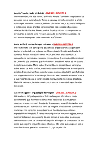 Amelia Toledo: razão e intuição – DVD 289– GAVETA 2
O documentário, em três blocos, apresenta Amelia Toledo em seu processo de
pesquisa com a materialidade. Tendo a natureza como fio condutor, a artista
transita por diferentes domínios, desde a pintura em tela, a aquarela, os objetos
e instalações, até as grandes obras inseridas nos espaços urbanos das
cidades de São Paulo e Rio de Janeiro. Projetos futuros, no computador ou
envolvendo o planeta terra, revelam a ousadia e o humor dessa artista, no
momento em que grava o documentário, aos 74 anos.


Anita Malfatti: modernista por natureza – DVD 288– GAVETA 2
O documentário tem como ponto de partida a exposição Uma viagem com
Anita – a festa da forma e da cor, no Museu de Arte Brasileira da Fundação
Armando Álvares Penteado - MAB/ FAAP, em 2001, em São Paulo. A
cenografia da exposição é mostrada com destaque à re-criação tridimensional
de uma obra que pretendia que os visitantes “entrassem dentro de um quadro”.
A diretora do museu, Maria Izabel Branco Ribeiro, apresenta um panorama
sobre a obra de Anita Malfatti, mesclando fatos da vida pessoal à sua trajetória
artística. É possível verificar os costumes de início do século 20, as influências
das viagens realizadas e de seus professores, além das críticas que recebeu e
a sua importância para a concretização do movimento modernista brasileiro.
Malfatti é mostrada, também, como precursora de uma metodologia de arte-
educação.


Antonio Saggese: arqueologia da imagem - DVD 281 – GAVETA 2
O trabalho do fotógrafo paulistano Antonio Saggese é focalizado neste
documentário que mostra seus temas mais freqüentes e as mudanças
ocorridas em seu processo de criação. Imagens em seu estúdio revelam suas
narrativas visuais, elaboradas a partir de imagens pré-existentes por meio de
mudanças nos contextos e abordagens em função das necessidades
expressivas do fotógrafo. À frente das fotografias de Antonio Saggese, somos
surpreendidos com a descoberta de algo comum a todas elas: a presença,
dentro de cada uma, de uma outra fotografia; a imagem de um rosto ou de um
corpo que nos olha enquanto nós os olhamos. São fotos que nos põem sob a
mira do mirado e, portanto, sob o risco do jogo espetacular.
 