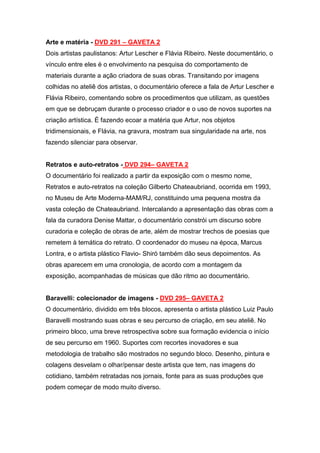 Arte e matéria - DVD 291 – GAVETA 2
Dois artistas paulistanos: Artur Lescher e Flávia Ribeiro. Neste documentário, o
vínculo entre eles é o envolvimento na pesquisa do comportamento de
materiais durante a ação criadora de suas obras. Transitando por imagens
colhidas no ateliê dos artistas, o documentário oferece a fala de Artur Lescher e
Flávia Ribeiro, comentando sobre os procedimentos que utilizam, as questões
em que se debruçam durante o processo criador e o uso de novos suportes na
criação artística. É fazendo ecoar a matéria que Artur, nos objetos
tridimensionais, e Flávia, na gravura, mostram sua singularidade na arte, nos
fazendo silenciar para observar.


Retratos e auto-retratos - DVD 294– GAVETA 2
O documentário foi realizado a partir da exposição com o mesmo nome,
Retratos e auto-retratos na coleção Gilberto Chateaubriand, ocorrida em 1993,
no Museu de Arte Moderna-MAM/RJ, constituindo uma pequena mostra da
vasta coleção de Chateaubriand. Intercalando a apresentação das obras com a
fala da curadora Denise Mattar, o documentário constrói um discurso sobre
curadoria e coleção de obras de arte, além de mostrar trechos de poesias que
remetem à temática do retrato. O coordenador do museu na época, Marcus
Lontra, e o artista plástico Flavio- Shiró também dão seus depoimentos. As
obras aparecem em uma cronologia, de acordo com a montagem da
exposição, acompanhadas de músicas que dão ritmo ao documentário.


Baravelli: colecionador de imagens - DVD 295– GAVETA 2
O documentário, dividido em três blocos, apresenta o artista plástico Luiz Paulo
Baravelli mostrando suas obras e seu percurso de criação, em seu ateliê. No
primeiro bloco, uma breve retrospectiva sobre sua formação evidencia o início
de seu percurso em 1960. Suportes com recortes inovadores e sua
metodologia de trabalho são mostrados no segundo bloco. Desenho, pintura e
colagens desvelam o olhar/pensar deste artista que tem, nas imagens do
cotidiano, também retratadas nos jornais, fonte para as suas produções que
podem começar de modo muito diverso.
 