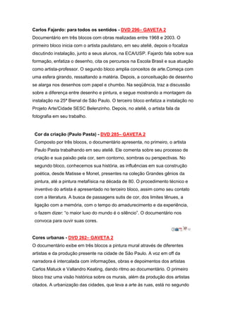 Carlos Fajardo: para todos os sentidos - DVD 296– GAVETA 2
Documentário em três blocos com obras realizadas entre 1968 e 2003. O
primeiro bloco inicia com o artista paulistano, em seu ateliê, depois o focaliza
discutindo instalação, junto a seus alunos, na ECA/USP. Fajardo fala sobre sua
formação, enfatiza o desenho, cita os percursos na Escola Brasil e sua atuação
como artista-professor. O segundo bloco amplia conceitos de arte.Começa com
uma esfera girando, ressaltando a matéria. Depois, a conceituação de desenho
se alarga nos desenhos com papel e chumbo. Na seqüência, traz a discussão
sobre a diferença entre desenho e pintura, e segue mostrando a montagem da
instalação na 25ª Bienal de São Paulo. O terceiro bloco enfatiza a instalação no
Projeto Arte/Cidade SESC Belenzinho. Depois, no ateliê, o artista fala da
fotografia em seu trabalho.


 Cor da criação (Paulo Pasta) - DVD 285– GAVETA 2
 Composto por três blocos, o documentário apresenta, no primeiro, o artista
 Paulo Pasta trabalhando em seu ateliê. Ele comenta sobre seu processo de
 criação e sua paixão pela cor, sem contorno, sombras ou perspectivas. No
 segundo bloco, conhecemos sua história, as influências em sua construção
 poética, desde Matisse e Monet, presentes na coleção Grandes gênios da
 pintura, até a pintura metafísica na década de 80. O procedimento técnico e
 inventivo do artista é apresentado no terceiro bloco, assim como seu contato
 com a literatura. A busca de passagens sutis de cor, dos limites tênues, a
 ligação com a memória, com o tempo do amadurecimento e da experiência,
 o fazem dizer: “o maior luxo do mundo é o silêncio”. O documentário nos
 convoca para ouvir suas cores.


Cores urbanas - DVD 262– GAVETA 2
O documentário exibe em três blocos a pintura mural através de diferentes
artistas e da produção presente na cidade de São Paulo. A voz em off da
narradora é intercalada com informações, obras e depoimentos dos artistas
Carlos Matuck e Vallandro Keating, dando ritmo ao documentário. O primeiro
bloco traz uma visão histórica sobre os murais, além da produção dos artistas
citados. A urbanização das cidades, que leva a arte às ruas, está no segundo
 