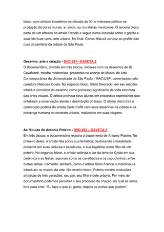 bloco, com artistas brasileiros na década de 50, o interesse político na
produção de obras murais, e, ainda, os muralistas mexicanos. O terceiro bloco
parte de um afresco do artista Rebolo e segue numa incursão sobre o grafite e
suas técnicas como arte urbana. No final, Carlos Matuck conduz ao grafite das
ruas da periferia da cidade de São Paulo.




Desenho: arte e criação - DVD 297– GAVETA 2
O documentário, dividido em três blocos, inicia-se com os desenhos de Di
Cavalcanti, mestre modernista, presentes no acervo do Museu de Arte
Contemporânea da Universidade de São Paulo - MAC/USP, comentados pela
curadora Helouise Costa. No segundo bloco, Silvio Dworecki, em seu estúdio,
introduz conceitos do desenho como processo significante de toda estrutura
das artes visuais. O artista provoca seus alunos em processos expressivos que
enfatizam a observação atenta e desinibição do traço. O último bloco traz a
construção poética da artista Carla Caffé com seus desenhos da cidade e da
presença humana no contexto urbano, realizados em suas viagens.




As fábulas de Antonio Poteiro - DVD 292 – GAVETA 2
Em três blocos, o documentário registra o depoimento de Antonio Poteiro. No
primeiro deles, o artista fala sobre sua temática, destacando a brasilidade
presente em suas pinturas e esculturas, e sua trajetória como filho de um
poteiro. No segundo bloco, o artista valoriza a cor da terra de Goiás em sua
cerâmica e as festas regionais como as cavalhadas e os capuchinhos, entre
outros temas. Comenta, também, como o artista Siron Franco o incentivou e
introduziu no mundo da arte. No terceiro bloco, Poteiro mostra produções
artísticas de três gerações: seu pai, seu filho e dele próprio. Por meio do
documentário podemos perceber o seu processo de criação, no qual se sente
livre para criar: “Eu faço o que eu gosto, depois os outros que gostem”.
 