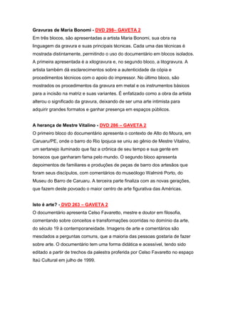 Gravuras de Maria Bonomi - DVD 298– GAVETA 2
Em três blocos, são apresentadas a artista Maria Bonomi, sua obra na
linguagem da gravura e suas principais técnicas. Cada uma das técnicas é
mostrada distintamente, permitindo o uso do documentário em blocos isolados.
A primeira apresentada é a xilogravura e, no segundo bloco, a litogravura. A
artista também dá esclarecimentos sobre a autenticidade da cópia e
procedimentos técnicos com o apoio do impressor. No último bloco, são
mostrados os procedimentos da gravura em metal e os instrumentos básicos
para a incisão na matriz e suas variantes. É enfatizado como a obra da artista
alterou o significado da gravura, deixando de ser uma arte intimista para
adquirir grandes formatos e ganhar presença em espaços públicos.


A herança de Mestre Vitalino - DVD 286 – GAVETA 2
O primeiro bloco do documentário apresenta o contexto de Alto do Moura, em
Caruaru/PE, onde o barro do Rio Ipojuca se uniu ao gênio de Mestre Vitalino,
um sertanejo iluminado que faz a crônica de seu tempo e sua gente em
bonecos que ganharam fama pelo mundo. O segundo bloco apresenta
depoimentos de familiares e produções de peças de barro dos artesãos que
foram seus discípulos, com comentários do museólogo Walmiré Porto, do
Museu do Barro de Caruaru. A terceira parte finaliza com as novas gerações,
que fazem deste povoado o maior centro de arte figurativa das Américas.


Isto é arte? - DVD 263 – GAVETA 2
O documentário apresenta Celso Favaretto, mestre e doutor em filosofia,
comentando sobre conceitos e transformações ocorridas no domínio da arte,
do século 19 à contemporaneidade. Imagens de arte e comentários são
mesclados a perguntas comuns, que a maioria das pessoas gostaria de fazer
sobre arte. O documentário tem uma forma didática e acessível, tendo sido
editado a partir de trechos da palestra proferida por Celso Favaretto no espaço
Itaú Cultural em julho de 1999.
 