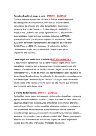 Karin Lambrecht: de corpo e alma - DVD 299 – GAVETA 2
Documentário que apresenta o percurso artístico e a poética pessoal
da artista gaúcha Karin Lambrecht, com falas da própria artista e
comentários da crítica de arte Icléia Borsa Cattani, do diretor do
Museu de Arte do Rio Grande do Sul Ado Malagoli - MARGS/Porto
Alegre, Fábio Coutinho, e do crítico Agnaldo Farias. O documentário
é composto por imagens de sua exposição individual no MARGS,
que reuniu pinturas que retratam a trajetória da artista entre 1999 e
2002; além do trabalho apresentado na sala especial da 25a Bienal
de São Paulo em 2002. Em destaque, há os trabalhos de Karin
Lambrecht feitos com sangue de carneiro. Sua produção se faz
singular na arte brasileira.


Lasar Segall: um modernista brasileiro - DVD 300 – GAVETA 2
O documentário apresenta a vida e a obra de Lasar Segall, artista lituano
naturalizado brasileiro, que se tornou um dos nomes expressivos da arte
moderna. Os depoimentos de seu filho Maurício Segall, da crítica de arte e
historiadora Vera D´Horta, do diretor e da coordenadora do setor educativo do
Museu Lasar Segall na época da realização do documentário, respectivamente
Marcelo Araújo e Denise Grinspum, falam da concepção deste museu que
ocupa a casa onde o artista viveu na cidade de São Paulo e que tem como
acervo grande parte de sua obra.


O lirismo de Renina Katz- DVD 304 – GAVETA 2
Renina Katz marca gestos sobre papéis e sobre pedras litográficas – desenha
e grava, neste documentário. A artista comenta sua trajetória pelos desenhos,
aquarelas, litogravuras e xilogravuras, enfrentando e construindo diferentes
materialidades. Discorre sobre sua vida e influências – artistas e movimentos.
Fala sobre cores e transparências, sobre desenhos e atos de desenhar:
“quando começo a pensar, desenho um esboço estrutural, incorporo acasos...
atenção e concentração... para ir além do projeto inicial”. Ela nos mostra como
desenha e as maneiras de se realizar uma litogravura, desde as primeiras
marcas do gesto, até a impressão e finalização da gravura.
 