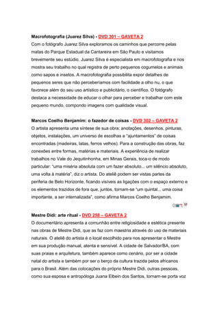 Macrofotografia (Juarez Silva) - DVD 301 – GAVETA 2
Com o fotógrafo Juarez Silva exploramos os caminhos que percorre pelas
matas do Parque Estadual da Cantareira em São Paulo e visitamos
brevemente seu estúdio. Juarez Silva é especialista em macrofotografia e nos
mostra seu trabalho no qual registra de perto pequenos cogumelos e animais
como sapos e insetos. A macrofotografia possibilita expor detalhes de
pequenos seres que não perceberíamos com facilidade a olho nu, o que
favorece além do seu uso artístico e publicitário, o científico. O fotógrafo
destaca a necessidade de educar o olhar para perceber e trabalhar com este
pequeno mundo, compondo imagens com qualidade visual.


Marcos Coelho Benjamim: o fazedor de coisas - DVD 302 – GAVETA 2
O artista apresenta uma síntese de sua obra: anotações, desenhos, pinturas,
objetos, instalações, um universo de escolhas e “ajuntamentos” de coisas
encontradas (madeiras, latas, ferros velhos). Para a construção das obras, faz
conexões entre formas, matérias e materiais. A experiência de realizar
trabalhos no Vale do Jequitinhonha, em Minas Gerais, toca-o de modo
particular: “uma miséria absoluta com um fazer absoluto... um silêncio absoluto,
uma volta à matéria”, diz o artista. Do ateliê podem ser vistas partes da
periferia de Belo Horizonte, ficando visíveis as ligações com o espaço externo e
os elementos trazidos de fora que, juntos, tornam-se “um quintal... uma coisa
importante, a ser internalizada”, como afirma Marcos Coelho Benjamim.



Mestre Didi: arte ritual - DVD 258 – GAVETA 2
O documentário apresenta a comunhão entre religiosidade e estética presente
nas obras de Mestre Didi, que as faz com maestria através do uso de materiais
naturais. O ateliê do artista é o local escolhido para nos apresentar o Mestre
em sua produção manual, atenta e sensível. A cidade de Salvador/BA, com
suas praias e arquitetura, também aparece como cenário, por ser a cidade
natal do artista e também por ser o berço da cultura trazida pelos africanos
para o Brasil. Além das colocações do próprio Mestre Didi, outras pessoas,
como sua esposa e antropóloga Juana Elbein dos Santos, tornam-se porta voz
 
