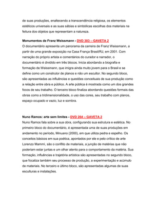 de suas produções, enaltecendo a transcendência religiosa, os elementos
estéticos universais e as suas sábias e simbólicas escolhas dos materiais na
feitura dos objetos que representam a natureza.

Monumentos de Franz Weissmann - DVD 303 – GAVETA 2
O documentário apresenta um panorama da carreira de Franz Weissmann, a
partir de uma grande exposição na Casa França Brasil/RJ, em 2001. Com
narração do próprio artista e comentários do curador e narrador, o
documentário é dividido em três blocos. Inicia abordando a biografia e
formação de Weissmann, que imigra ainda muito jovem para o Brasil e se
define como um construtor de planos e não um escultor. No segundo bloco,
são apresentadas as influências e questões conceituais de sua produção como
a relação entre obra e público. A arte pública é mostrada como um dos grandes
focos de seu trabalho. O terceiro bloco finaliza abordando questões formais das
obras como a tridimensionalidade, o uso das cores, seu trabalho com planos,
espaço ocupado e vazio, luz e sombra.




Nuno Ramos: arte sem limites - DVD 264 – GAVETA 2
Nuno Ramos fala sobre a sua obra, configurando sua estrutura e estética. No
primeiro bloco do documentário, é apresentada uma de suas produções em
andamento no período, Minuano (2000), em que utiliza pedra e espelho. Os
conceitos básicos em sua poética, apontados por ele e pelo crítico de arte
Lorenzo Mammì, são o conflito de materiais, a junção de matérias que não
poderiam estar juntas e um olhar atento para o comportamento da matéria. Sua
formação, influências e trajetória artística são apresentadas no segundo bloco,
que focaliza também seu processo de produção, a experimentação e acúmulo
de materiais. No terceiro e último bloco, são apresentadas algumas de suas
esculturas e instalações.
 