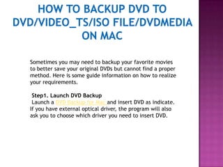 How to backup DVD to DVD/Video_TS/ISO file/DVDMedia on Mac Sometimes you may need to backup your favorite movies to better save your original DVDs but cannot find a proper method. Here is some guide information on how to realize your requirements.  Step1. Launch DVD Backup  Launch a DVD Backup for Mac and insert DVD as indicate. If you have external optical driver, the program will also ask you to choose which driver you need to insert DVD.  