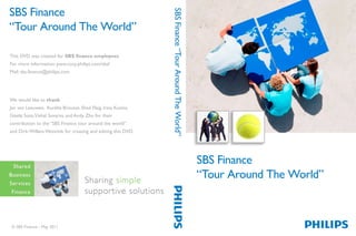 SBS Finance
SBS Finance




                                                              SBS Finance “Tour Around The World”
“Tour Around The World”
SBS Finance The World”
“Tour Around
“Tour Around The World”
This DVD was created for SBS finance employees
For more information: pww.corp.philips.com/sbsf
This DVD was created for SBS finance employees
Mail: sbs.finance@philips.com
For more information: pww.corp.philips.com/sbsf
Mail: sbs.finance@philips.com


We would like to thank
Jan van Leeuwen, Aurélie Brousse, Shad Flaig, Irina Kuzina,
We would like to thank
Gisele Soto, Vishal Suvarna and Andy Zhu for their
Jan van Leeuwen, Aurélie Brousse, Shad Flaig, Irina Kuzina,
contribution to the “SBS Finance tour around the world”
Gisele Soto, Vishal Suvarna and Andy Zhu for their
and Dirk-Willem Wonnink for creating and editing this DVD.
contribution to the “SBS Finance tour around the world”
and Dirk-Willem Wonnink for creating and editing this DVD.


                                                                                                    SBS Finance
                                                                                                    “Tour Around The World”


© SBS Finance - May 2011

© SBS Finance - May 2011
 