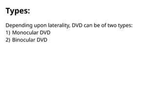Types:
Depending upon laterality, DVD can be of two types:
1) Monocular DVD
2) Binocular DVD
 