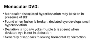 Monocular DVD:
• Monocular dissociated hyperdeviation may be seen in
presence of IXT
• Found when fusion is broken, deviated eye develops small
hyperdeviation
• Deviation is not a/w yoke muscle & is absent when
deviated eye is not in abduction
• Generally disappears following horizontal sx correction
 