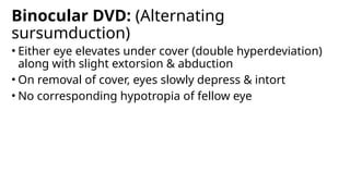 Binocular DVD: (Alternating
sursumduction)
• Either eye elevates under cover (double hyperdeviation)
along with slight extorsion & abduction
• On removal of cover, eyes slowly depress & intort
• No corresponding hypotropia of fellow eye
 