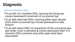 Diagnosis:
1)Cover-Uncover test:
In pt with U/L manifest DVD, covering the fixing eye
causes downward movement of uncovered eye
In pt with alternate DVD, covering either eyes elevate
them while uncovered eye moves downward to take
fixation
In pt with latent DVD, no movement of the uncovered eye,
eye under cover is elevated & moves downward after it is
covered. DVD is present only when eyes have been
dissociated
 