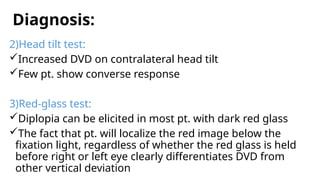 Diagnosis:
2)Head tilt test:
Increased DVD on contralateral head tilt
Few pt. show converse response
3)Red-glass test:
Diplopia can be elicited in most pt. with dark red glass
The fact that pt. will localize the red image below the
fixation light, regardless of whether the red glass is held
before right or left eye clearly differentiates DVD from
other vertical deviation
 