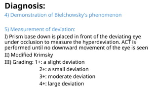 Diagnosis:
4) Demonstration of Bielchowsky's phenomenon
5) Measurement of deviation:
I) Prism base down is placed in front of the deviating eye
under occlusion to measure the hyperdeviation. ACT is
performed until no downward movement of the eye is seen
II) Modified Krimsky
III) Grading: 1+: a slight deviation
2+: a small deviation
3+: moderate deviation
4+: large deviation
 