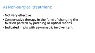 A) Non-surgical treatment:
• Not very effective
• Conservative therapy in the form of changing the
fixation pattern by patching or optical means
• Indicated in pts with asymmetric involvement
 