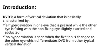 Introduction:
DVD is a form of vertical deviation that is basically
characterized by:
a hyperdeviation in one eye that is present while the other
eye is fixing with the non-fixing eye slightly exorted and
abducted,
no hypodeviation is seen when the fixation is changed to
the other eye which differentiates DVD from other typical
vertical deviation
 