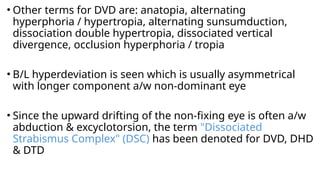 • Other terms for DVD are: anatopia, alternating
hyperphoria / hypertropia, alternating sunsumduction,
dissociation double hypertropia, dissociated vertical
divergence, occlusion hyperphoria / tropia
• B/L hyperdeviation is seen which is usually asymmetrical
with longer component a/w non-dominant eye
• Since the upward drifting of the non-fixing eye is often a/w
abduction & excyclotorsion, the term "Dissociated
Strabismus Complex" (DSC) has been denoted for DVD, DHD
& DTD
 
