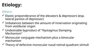 Etiology:
Others:
 Elastic preponderance of the elevators & depressors (esp.
lateral paresis of depressor)
 Imbalances between the amount of innervation originating
from vestibular organ
 Undesirable byproduct of "Nystagmus Damping
Mechanism"
 Monocular conjugate mechanism plus a binocular
mechanism
 Theory of defective monocular nasal retinal quadrant stimuli
 