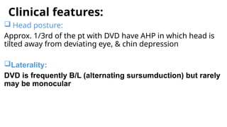 Clinical features:
 Head posture:
Approx. 1/3rd of the pt with DVD have AHP in which head is
tilted away from deviating eye, & chin depression
Laterality:
DVD is frequently B/L (alternating sursumduction) but rarely
may be monocular
 