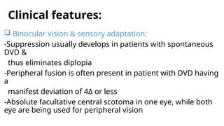 Clinical features:
 Binocular vision & sensory adaptation:
-Suppression usually develops in patients with spontaneous
DVD &
thus eliminates diplopia
-Peripheral fusion is often present in patient with DVD having
a
manifest deviation of 4Δ or less
-Absolute facultative central scotoma in one eye, while both
eye are being used for peripheral vision
 