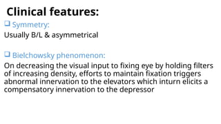 Clinical features:
 Symmetry:
Usually B/L & asymmetrical
 Bielchowsky phenomenon:
On decreasing the visual input to fixing eye by holding filters
of increasing density, efforts to maintain fixation triggers
abnormal innervation to the elevators which inturn elicits a
compensatory innervation to the depressor
 