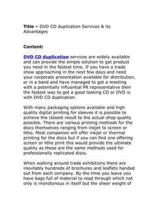 Title – DVD CD duplication Services & its
Advantages


Content:

DVD CD duplication services are widely available
and can provide the simple solution to get product
you need in the fastest time. If you have a trade
show approaching in the next few days and need
your corporate presentation available for distribution,
or in a band and have managed to get a meeting
with a potentially influential PR representative then
the fastest way to get a good looking CD or DVD is
with DVD CD duplication.

With many packaging options available and high
quality digital printing for sleeves it is possible to
achieve the closest result to the actual shop quality
possible. There are various printing methods for the
discs themselves ranging from inkjet to screen or
litho. Most companies will offer inkjet or thermal
printing for the discs but if you can find one offering
screen or litho print this would provide the ultimate
quality as these are the same methods used for
professionally replicated discs.

When walking around trade exhibitions there are
inevitably hundreds of brochures and leaflets handed
out from each company. By the time you leave you
have bags full of material to read through which not
only is monotonous in itself but the sheer weight of
 