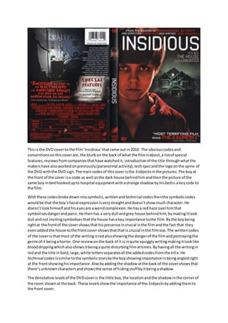 Thisis the DVD coverto the film‘Insidious’thatcame outin2010. The obviouscodesand
conventionsonthiscoverare,the blurbon the back of what the filmisabout,a listof special
features,reviewsfromcompaniesthathave watchedit, introductionof the title throughwhatthe
makershave alsoworkedonpreviously(paranormal activity),techspecandthe logoonthe spine of
the DVD withthe DVD sign.The maincodesof thiscoveristhe 3 objectsinthe pictures.The boyat
the front of the cover isa code as well asthe dark house behindhimandthenthe picture of the
same boy inbedhookedupto hospital equipmentwithastrange shadow byhisbedis a keycode to
the film.
Withthese codesbroke downintosymbolic,writtenandtechnical codesthenthe symboliccodes
wouldbe that the boy’sfacial expressionisverystraightanddoesn’tshow muchcharacter.He
doesn’tlookhimself andhiseyesare aweirdcomplexion.He hasa redhaze overhimthat
symbolisesdangerandpanic.He then has a verydull andgrey house behindhim, bymakingitlook
dull andnot invitingsymbolisesthatthe house hasakey importance tothe film.Bythe boybeing
rightat the frontof the covershowsthat hispresence incrucial inthe filmandthe fact that they
evenaddedthe house tothe frontcover showsthatthat is crucial inthe filmtoo.The writtencodes
of the coveris thatmost of the writingisredalsoshowingthe dangerof the filmandportrayingthe
genre of it beingahorror. One reviewonthe back of it isinquite squigglywritingmakingitlooklike
blooddrippingwhichalsoshowsitbeingaquite disturbingfilmattimes.Byhavingall the writingin
redand the title inbold,large,white lettersseparatesall the addedcodesfromthe title.He
technical codesissimilartothe symboliconesbythe boyshowingimportance inbeingangledright
at the frontshowinghisimportance.Alsobyaddingthe shadow atthe back of the covershowsthat
there’sunknowncharactersandshowsthe sense of hidingstuff byitbeingashadow.
The denotative levelsof the DVDcoveris the little boy,the locationandthe shadow inthe cornerof
the room shownat the back. These levelsshow the importance of the 3objectsbyaddingthemto
the front cover.
 