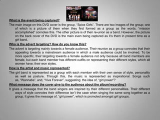 What is the event being captured?The main image on this DVD cover is the group, “Spice Girls”. There are two images of the group; one of which is a picture of them when they first formed as a group as the words, “mission accomplished” connotes this. The other picture is of their re-union as a band. However, the picture on the back cover of the DVD is the main even being captured as it’s them in present time as a girl band.Who is the advert targeting? How do you know this?The advert is targeting mainly towards a female audience. Their reunion as a group connotes that their appealing towards a mainstream audience in which a male audience could be involved. To be more specific, their targeting towards a female audience not only because all band members are female, but each band member has different outfits on representing their different styles, which all women have; their won styles. How is the artist and music represented?The girl band is represented as a group with each member with their own sense of style, personality as well as posture. Through this, the music is represented as inspirational. Songs such as, “Wannabe”, and, “Viva Forever”, suggesting  the idea of, “girl power”?What message does the cover give to the audience about the album/recording?It gives a message that the band singers are inspired by their different personalities. Their different ways of style connotes their difference isn’t the case when singing the same song together as a group. It gives the message of, “girl power”, which is promoted amongst girl groups.  