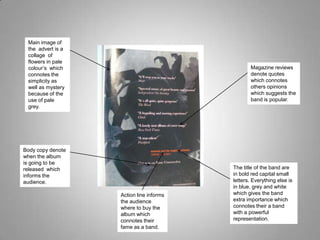 Main image of the  advert is a collage  of flowers in pale colour’s  which connotes the simplicity as well as mystery because of the use of pale grey. Magazine reviews denote quotes which connotes others opinions which suggests the band is popular.  Body copy denote when the album  is going to be released  which informs the audience. The title of the band are in bold red capital small letters. Everything else is in blue, grey and white which gives the band extra importance which connotes their a band with a powerful representation. Action line informs the audience where to buy the album which connotes their fame as a band. 