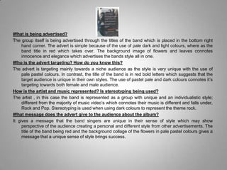 What is being advertised?The group itself is being advertised through the titles of the band which is placed in the bottom right hand corner. The advert is simple because of the use of pale dark and light colours, where as the band title in red which takes over. The background image of flowers and leaves connotes innocence and elegance which advertises the bands style all in one. Who is the advert targeting? How do you know this?The advert is targeting mainly towards a niche audience as the style is very unique with the use of pale pastel colours. In contrast, the title of the band is in red bold letters which suggests that the target audience is unique in their own styles. The use of pastel pale and dark colours connotes it’s targeting towards both female and male audience. How is the artist and music represented? Is stereotyping being used? The artist , in this case the band is represented as a group with unique and an individualistic style; different from the majority of music video’s which connotes their music is different and falls under, Rock and Pop. Stereotyping is used when using dark colours to represent the theme rock. What message does the advert give to the audience about the album?It gives a message that the band singers are unique in their sense of style which may show perspective of the audience creating a personal and different style from other advertisements. The title of the band being red and the background collage of the flowers in pale pastel colours gives a message that a unique sense of style brings success.  