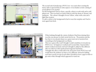 The second task of producing a DVD Cover was easier then creating the
music video as guessed but in some aspects it was harder as more cutting of
actual photos were needed.
For the background I had to chose a specific colour to work with and to add
photos too. This was hard as it had to link in with the theme of ‘dreams’ and
ambitions. The colours I thought of were Yellow, white with a tint and a
light blue or green.
To add a colour to the background it had to reset the template and I had to
start again from fresh.




    When looking through the variety of photos I had from skating there
    was this one picture in which stood out for me. The position and the
    fact that it was already sharp was a great start not to mention how
    everything in the background was blurry.
    This was a great effect and I thought I could contribute it towards my
    DVD Cover. So happens it worked and I created this 2 layered effect
    which worked extremely well and I thought it added to this different
    effect in which no other professional magazine had before.
    I thought this effect would add to the attraction of the DVD Cover and
    would draw the audience in more as it is different. Instead of adding
    each layer exactly on top of each other I decided to leave a gap in order to
    get some white through which appeared to stand out.
 