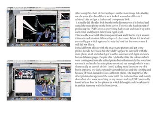 After using the effect of the two layers on the main image I decided to
use the same idea but differ it so it looked somewhat different. I
achieved this and got a darker and transparent look.
  I actually did like this look but the only dilemma was if it looked and
suited the main photo on the front cover. This was the hardest part of
producing the DVD Cover as everything had to suit and match up with
each other and if not it didn’t look right at all.
This was the case with this transparent look and I had to try it around
4 times in order to test different layered effects out. Below left is what I
eventually got which appeared to suit the best but for some reason I
still did not like it.
I tried different effects with the exact same picture and got some
photos I could have used but they didn’t appear to suit well with the
main photo at all and what I got was this contrast with light and dark
but on different pages. Despite this I did rather like the colours which
were coming out from the edited photo but unfortunately the stood out
too much and made the main photo not stand out enough which was a
shame really as a result of this I tried adding more layers on top of it
but it appeared too dark especially around the face and the clothing and
because of this I decided to use a different photo. The majority of the
other photos also appeared the same with the darkened face and mainly
skates but after some searching on my camera and my USB I eventually
found at least four or five photos in which I thought could work nicely
in perfect harmony with the front cover.
 