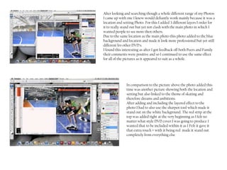 After looking and searching though a whole different range of my Photos
I came up with one I knew would defiantly work mainly because it was a
location and setting Photo. For this I added 3 different layers I order for
it to really stand out but yet not clash with the main photo in which I
wanted people to see more then others.
Due to the same location as the main photo this photo added to the blue
background and location and made it look more professional but yet still
different fro other DVD’s.
I found this interesting as after I got feedback off both Peers and Family
their comments were positive and so I continued to use the same effect
for all of the pictures as it appeared to suit as a whole.




               In comparison to the picture above the photo added this
               time was another picture showing both the location and
               setting but also linked to the theme of skating and
               therefore dreams and ambitions.
               After adding and including the layered effect to the
               photo I had to also use the sharpen tool which made it
               stand out on the white background. The red strip at the
               top was added right at the very beginning as I felt no
               matter what style DVD cover I was going to produce I
               wanted that to be included within it as I Felt it gave it
               that extra touch + with it being red made it stand out
               completely from everything else
 