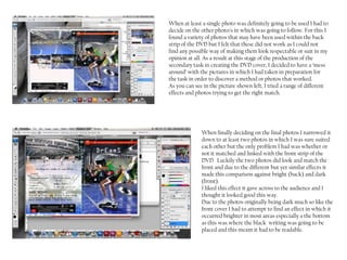 When at least a single photo was definitely going to be used I had to
decide on the other photo/s in which was going to follow. For this I
found a variety of photos that may have been used within the back
strip of the DVD but I felt that these did not work as I could not
find any possible way of making them look respectable or suit in my
opinion at all. As a result at this stage of the production of the
secondary task in creating the DVD cover, I decided to have a ‘mess
around’ with the pictures in which I had taken in preparation for
the task in order to discover a method or photos that worked.
As you can see in the picture shown left, I tried a range of different
effects and photos trying to get the right match.




              When finally deciding on the final photos I narrowed it
              down to at least two photos in which I was sure suited
              each other but the only problem I had was whether or
              not it matched and linked with the front strip of the
              DVD. Luckily the two photos did look and match the
              front and due to the different but yet similar effects it
              made this comparison against bright (back) and dark
              (front).
              I liked this effect it gave across to the audience and I
              thought it looked good this way.
              Due to the photos originally being dark much so like the
              front cover I had to attempt to find an effect in which it
              occurred brighter in most areas especially a the bottom
              as this was where the black writing was going to be
              placed and this meant it had to be readable.
 