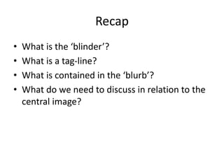 Recap
• What is the ‘blinder’?
• What is a tag-line?
• What is contained in the ‘blurb’?
• What do we need to discuss in relation to the
central image?
 