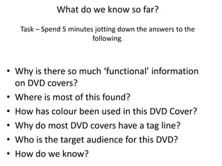 What do we know so far?
Task – Spend 5 minutes jotting down the answers to the
following.
• Why is there so much ‘functional’ information
on DVD covers?
• Where is most of this found?
• How has colour been used in this DVD Cover?
• Why do most DVD covers have a tag line?
• Who is the target audience for this DVD?
• How do we know?
 