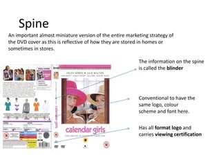 Spine
An important almost miniature version of the entire marketing strategy of
the DVD cover as this is reflective of how they are stored in homes or
sometimes in stores.
The information on the spine
is called the blinder
Conventional to have the
same logo, colour
scheme and font here.
Has all format logo and
carries viewing certification
 