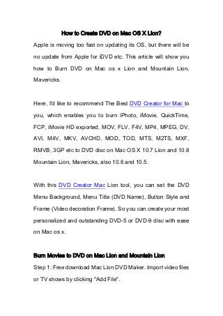 How to Create DVD on Mac OS X Lion?
Apple is moving too fast on updating its OS, but there will be
no update from Apple for iDVD etc. This article will show you
how to Burn DVD on Mac os x Lion and Mountain Lion,
Mavericks.
Here, I'd like to recommend The Best DVD Creator for Mac to
you, which enables you to burn iPhoto, iMovie, QuickTime,
FCP, iMovie HD exported, MOV, FLV, F4V, MP4, MPEG, DV,
AVI, M4V, MKV, AVCHD, MOD, TOD, MTS, M2TS, MXF,
RMVB, 3GP etc to DVD disc on Mac OS X 10.7 Lion and 10.8
Mountain Lion, Mavericks, also 10.6 and 10.5.
With this DVD Creator Mac Lion tool, you can set the DVD
Menu Background, Menu Title (DVD Name), Button Style and
Frame (Video decoration Frame). So you can create your most
personalized and outstanding DVD-5 or DVD-9 disc with ease
on Mac os x.
Burn Movies to DVD on Mac Lion and Mountain Lion
Step 1: Free download Mac Lion DVD Maker. Import video files
or TV shows by clicking "Add File".
 