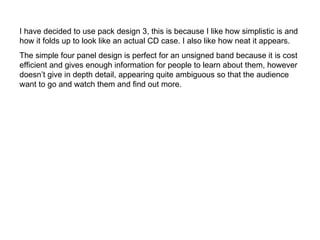 I have decided to use pack design 3, this is because I like how simplistic is and how it folds up to look like an actual CD case. I also like how neat it appears.  The simple four panel design is perfect for an unsigned band because it is cost efficient and gives enough information for people to learn about them, however doesn’t give in depth detail, appearing quite ambiguous so that the audience want to go and watch them and find out more.  