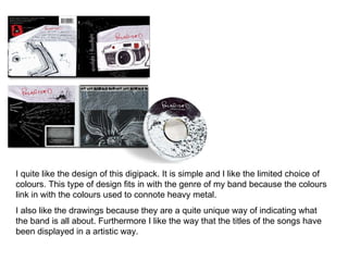I quite like the design of this digipack. It is simple and I like the limited choice of colours. This type of design fits in with the genre of my band because the colours link in with the colours used to connote heavy metal.  I also like the drawings because they are a quite unique way of indicating what the band is all about. Furthermore I like the way that the titles of the songs have been displayed in a artistic way.  