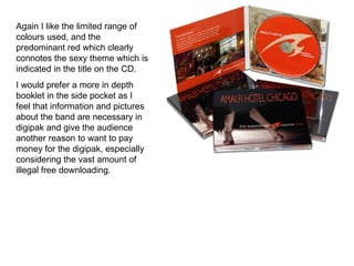 Again I like the limited range of colours used, and the predominant red which clearly connotes the sexy theme which is indicated in the title on the CD.  I would prefer a more in depth booklet in the side pocket as I feel that information and pictures about the band are necessary in digipak and give the audience another reason to want to pay money for the digipak, especially considering the vast amount of illegal free downloading.  