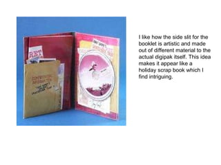 I like how the side slit for the booklet is artistic and made out of different material to the actual digipak itself. This idea makes it appear like a holiday scrap book which I find intriguing.  