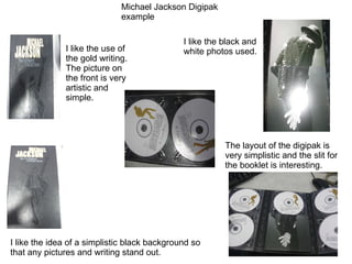 Michael Jackson Digipak example I like the use of the gold writing. The picture on the front is very artistic and simple. I like the idea of a simplistic black background so that any pictures and writing stand out. I like the black and white photos used. The layout of the digipak is very simplistic and the slit for the booklet is interesting. 