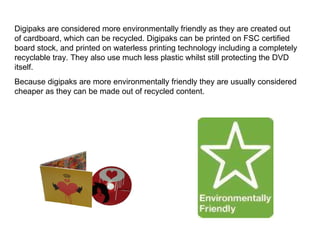 Digipaks are considered more environmentally friendly as they are created out of cardboard, which can be recycled. Digipaks can be printed on FSC certified board stock, and printed on waterless printing technology including a completely recyclable tray. They also use much less plastic whilst still protecting the DVD itself.  Because digipaks are more environmentally friendly they are usually considered cheaper as they can be made out of recycled content.  