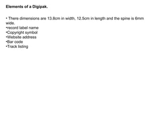 Elements of a Digipak. There dimensions are 13.8cm in width, 12.5cm in length and the spine is 6mm wide. record label name Copyright symbol Website address Bar code Track listing  