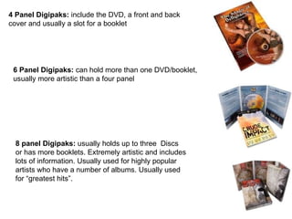 4 Panel Digipaks:  include the DVD, a front and back cover and usually a slot for a booklet 6 Panel Digipaks:  can hold more than one DVD/booklet, usually more artistic than a four panel 8 panel Digipaks:  usually holds up to three  Discs or has more booklets. Extremely artistic and includes lots of information. Usually used for highly popular artists who have a number of albums. Usually used for “greatest hits”.  