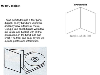 My DVD Digipak I have decided to use a four panel digipak, as my band are unknown and fairly new in terms of music. Using a four panel digipak will allow me to use one booklet with all the information on the band, and one DVD. The front and back covers will include photos and information.  