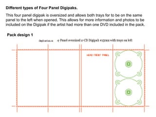 Different types of Four Panel Digipaks. This four panel digipak is oversized and allows both trays for to be on the same panel to the left when opened. This allows for more information and photos to be included on the Digipak if the artist had more than one DVD included in the pack. Pack design 1  