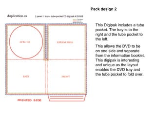 This Digipak includes a tube pocket. The tray is to the right and the tube pocket to the left.  This allows the DVD to be on one side and separate from the information booklet. This digipak is interesting and unique as the layout enables the DVD tray and the tube pocket to fold over. Pack design 2  